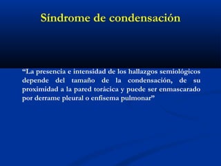 Síndrome de condensación
“La presencia e intensidad de los hallazgos semiológicos
depende del tamaño de la condensación, de su
proximidad a la pared torácica y puede ser enmascarado
por derrame pleural o enfisema pulmonar”
 