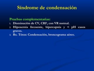 Síndrome de condensación
Pruebas complementarias:
1. Disminución de CV, CRF, con VR normal.
2. Hipoxemia frecuente, hipercapnia y < pH casos
graves.
3. Rx. Tórax: Condensación, broncograma aéreo.
 