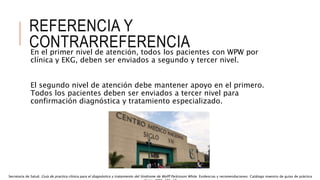 REFERENCIA Y
CONTRARREFERENCIA
En el primer nivel de atención, todos los pacientes con WPW por
clínica y EKG, deben ser enviados a segundo y tercer nivel.
El segundo nivel de atención debe mantener apoyo en el primero.
Todos los pacientes deben ser enviados a tercer nivel para
confirmación diagnóstica y tratamiento especializado.
Secretaría de Salud. Guía de practica clínica para el diagnóstico y tratamiento del Síndrome de Wolff Parkinson White. Evidencias y recomendaciones. Catálogo maestro de guías de práctica
 
