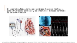 En tercer nivel, los pacientes asintomáticos deben ser clasificados
para estratificación del riesgo y los sintomáticos tratados por medio
de ablación de catéter.
Secretaría de Salud. Guía de practica clínica para el diagnóstico y tratamiento del Síndrome de Wolff Parkinson White. Evidencias y recomendaciones. Catálogo maestro de guías de práctica
 