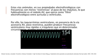 Estas vías anómalas, en sus propiedades electrofisiológicas con
frecuencias son menos “restrictivas” al paso de los impulsos, lo que
habitualmente es el nódulo AV, que ejerce como “filtro”
electrofisiológico entre aurículas y ventrículos.
Por ello, las taquiarritmias ventriculares, en presencia de la vía
accesoria AV, poco restrictiva, pueden producir frecuencias
ventriculares muy rápidas e irregulares que en determinadas
circunstancias, pueden producir taquicardia ventricular.
Almeral-Garrote J, González-Torrecilla E, Atienza-Fernández F, Vigil-Escribano D, Arenal-Maiz A. Tratamiento de los pacientes con preexitación ventricular. Rev Esp Cardiol. 2004; 57(9). 859-
 