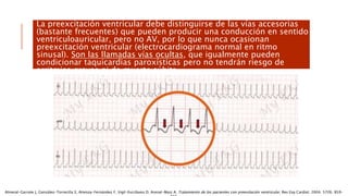 La preexcitación ventricular debe distinguirse de las vías accesorias
(bastante frecuentes) que pueden producir una conducción en sentido
ventriculoauricular, pero no AV, por lo que nunca ocasionan
preexcitación ventricular (electrocardiograma normal en ritmo
sinusal). Son las llamadas vías ocultas, que igualmente pueden
condicionar taquicardias paroxísticas pero no tendrán riesgo de
arritmias graves ni de muerte súbita.
Almeral-Garrote J, González-Torrecilla E, Atienza-Fernández F, Vigil-Escribano D, Arenal-Maiz A. Tratamiento de los pacientes con preexitación ventricular. Rev Esp Cardiol. 2004; 57(9). 859-
 