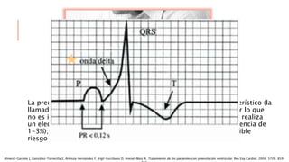 La preexcitación produce un trastorno electrocardiográfico característico (la
llamada “onda delta” con un intervalo PR habitualmente corto), por lo que
no es infrecuente detectar esta anomalía en personas a las que se realiza
un electrocardiograma sin que hayan presentado arritmias (prevalencia de
1-3%); este hecho plantea la cuestión de la determinación del posible
riesgo y la conveniencia de llevar a cabo actuaciones terapéuticas.
Almeral-Garrote J, González-Torrecilla E, Atienza-Fernández F, Vigil-Escribano D, Arenal-Maiz A. Tratamiento de los pacientes con preexitación ventricular. Rev Esp Cardiol. 2004; 57(9). 859-
 