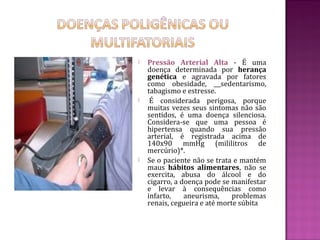    Pressão Arterial Alta - É uma
    doença determinada por herança
    genética e agravada por fatores
    como obesidade,         sedentarismo,
    tabagismo e estresse.
    É considerada perigosa, porque
    muitas vezes seus sintomas não são
    sentidos, é uma doença silenciosa.
    Considera-se que uma pessoa é
    hipertensa quando sua pressão
    arterial, é registrada acima de
    140x90 mmHg (mililitros de
    mercúrio)*.
   Se o paciente não se trata e mantém
    maus hábitos alimentares, não se
    exercita, abusa do álcool e do
    cigarro, a doença pode se manifestar
    e levar à consequências como
    infarto,    aneurisma,     problemas
    renais, cegueira e até morte súbita
 
