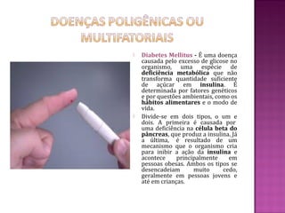    Diabetes Mellitus - É uma doença
    causada pelo excesso de glicose no
    organismo, uma espécie de
    deficiência metabólica que não
    transforma quantidade suficiente
    de açúcar em insulina. É
    determinada por fatores genéticos
    e por questões ambientais, como os
    hábitos alimentares e o modo de
    vida.
   Divide-se em dois tipos, o um e
    dois. A primeira é causada por
    uma deficiência na célula beta do
    pâncreas, que produz a insulina. Já
    a última, é resultado de um
    mecanismo que o organismo cria
    para inibir a ação da insulina e
    acontece     principalmente    em
    pessoas obesas. Ambos os tipos se
    desencadeiam       muito     cedo,
    geralmente em pessoas jovens e
    até em crianças.
 