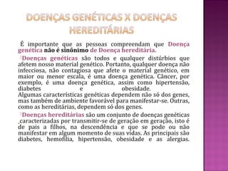 É importante que as pessoas compreendam que Doença
genética não é sinônimo de Doença hereditária.
 Doenças genéticas são todos e qualquer distúrbios que
afetem nosso material genético. Portanto, qualquer doença não
infecciosa, não contagiosa que afete o material genético, em
maior ou menor escala, é uma doença genética. Câncer, por
exemplo, é uma doença genética, assim como hipertensão,
diabetes               e              obesidade.
Algumas características genéticas dependem não só dos genes,
mas também de ambiente favorável para manifestar-se. Outras,
como as hereditárias, dependem só dos genes.
 Doenças hereditárias são um conjunto de doenças genéticas
 caracterizadas por transmitir-se de geração em geração, isto é
de pais a filhos, na descendência e que se pode ou não
manifestar em algum momento de suas vidas. As principais são
diabetes, hemofilia, hipertensão, obesidade e as alergias.
 