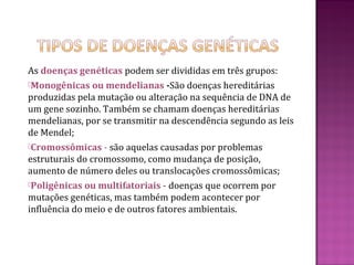 As doenças genéticas podem ser divididas em três grupos:
Monogênicas ou mendelianas -São doenças hereditárias
produzidas pela mutação ou alteração na sequência de DNA de
um gene sozinho. Também se chamam doenças hereditárias
mendelianas, por se transmitir na descendência segundo as leis
de Mendel;
Cromossômicas - são aquelas causadas por problemas
estruturais do cromossomo, como mudança de posição,
aumento de número deles ou translocações cromossômicas;
Poligênicas ou multifatoriais - doenças que ocorrem por
mutações genéticas, mas também podem acontecer por
influência do meio e de outros fatores ambientais.
 