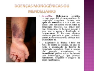    Hemofilia:      Deficiência   genética
    recessiva que dificulta o mecanismo de
    coagulação sanguínea. Existem dois
    tipos de hemofilia: A e B. Cada uma
    possui uma deficiência em um fator de
    coagulação diferente. Ela atinge com
    mais frequência, os homens, porque o
    gene que a causa é localizado no
    cromossomo X. Portanto, algumas
    mulheres possuem o gene causador;
    porém, não desenvolvem a doença, mas
    transmitem-na.
   O diagnóstico da doença é feito por
    meio de exame de sangue, no qual se
    mede a quantidade de fatores de
    coagulação sanguínea. Como o sangue
    não     coagula      normalmente,   os
    hemofílicos podem sofrer facilmente
    com hemorragias, o que provoca
    hematomas, fraquezas e desgaste de
    ossos e cartilagens.
 