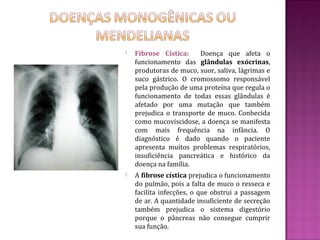    Fibrose Cística:     Doença que afeta o
    funcionamento das glândulas exócrinas,
    produtoras de muco, suor, saliva, lágrimas e
    suco gástrico. O cromossomo responsável
    pela produção de uma proteína que regula o
    funcionamento de todas essas glândulas é
    afetado por uma mutação que também
    prejudica o transporte de muco. Conhecida
    como mucoviscidose, a doença se manifesta
    com mais frequência na infância. O
    diagnóstico é dado quando o paciente
    apresenta muitos problemas respiratórios,
    insuficiência pancreática e histórico da
    doença na família.
   A fibrose cística prejudica o funcionamento
    do pulmão, pois a falta de muco o resseca e
    facilita infecções, o que obstrui a passagem
    de ar. A quantidade insuficiente de secreção
    também prejudica o sistema digestório
    porque o pâncreas não consegue cumprir
    sua função.
 