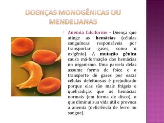    Anemia falciforme - Doença que
    atinge as hemácias (células
    sanguíneas     responsáveis     por
    transportar    gases,    como     o
    oxigênio). A mutação gênica
    causa má-formação das hemácias
    no organismo. Uma parcela delas
    assume forma de foice e o
    transporte de gases por essas
    células defeituosas é prejudicado
    porque elas são mais frágeis e
    quebradiças que as hemácias
    normais (em forma de disco), o
    que diminui sua vida útil e provoca
    a anemia (deficiência de ferro no
    sangue).
 