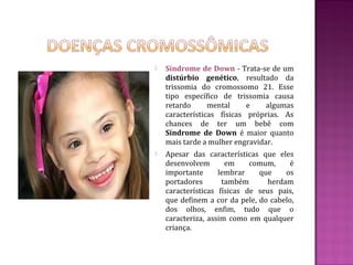    Síndrome de Down - Trata-se de um
    distúrbio genético, resultado da
    trissomia do cromossomo 21. Esse
    tipo específico de trissomia causa
    retardo      mental     e    algumas
    características físicas próprias. As
    chances de ter um bebê com
    Síndrome de Down é maior quanto
    mais tarde a mulher engravidar.
   Apesar das características que eles
    desenvolvem       em     comum,    é
    importante      lembrar    que    os
    portadores       também      herdam
    características físicas de seus pais,
    que definem a cor da pele, do cabelo,
    dos olhos, enfim, tudo que o
    caracteriza, assim como em qualquer
    criança.
 