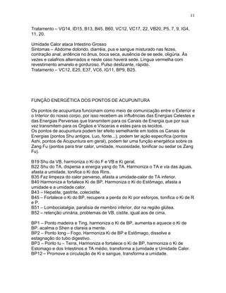 11
Tratamento – VG14, ID15, B13, B45, B60, VC12, VC17, 22, VB20, P5, 7, 9, IG4,
11, 20.
Umidade Calor ataca Intestino Grosso
Sintomas – Abdome dolorido, diarréia, pus e sangue misturado nas fezes,
contração anal, ardência no ânus, boca seca, ausência de se sede, oligúria. Às
vezes e calafrios alternados e neste caso haverá sede. Língua vermelha com
revestimento amarelo e gorduroso. Pulso deslizante, rápido.
Tratamento – VC12, E25, E37, VC6, IG11, BP9, B25.
FUNÇÃO ENERGÉTICA DOS PONTOS DE ACUPUNTURA
Os pontos de acupuntura funcionam como meio de comunicação entre o Exterior e
o Interior do nosso corpo, por isso recebem as influências das Energias Celestes e
das Energias Perversas que transmitem para os Canais de Energia que por sua
vez transmitem para os Órgãos e Vísceras e estes para os tecidos.
Os pontos de acupuntura podem ter efeito semelhante em todos os Canais de
Energias (pontos Shu antigos, Luo, fonte...), podem ter ação específica (pontos
Ashi, pontos de Acupuntura em geral), podem ter uma função energética sobre os
Zang Fu (pontos para tirar calor, umidade, mucosidade, tonificar ou sedar os Zang
Fu).
B19 Shu da VB, harmoniza o Ki do F e VB e Ki geral.
B22 Shu do TA, dispersa a energia yang do TA. Harmoniza o TA e via das águas,
afasta a umidade, tonifica o Ki dos Rins.
B35 Faz limpeza do calor perverso, afasta a umidade-calor do TA inferior.
B40 Harmoniza e fortalece Ki de BP, Harmoniza o Ki do Estômago, afasta a
umidade e a umidade calor.
B43 – Hepatite, gastrite, colecistite.
B45 – Fortalece o Ki do BP, recupera a perda do Ki por esforços, tonifica o Ki de R
e P.
B51 – Lombociatalgia, paralisia de membro inferior, dor na região glútea.
B52 – retenção urinária, problemas de VB, cistite, igual aos de cima.
BP1 – Ponto madeira e Ting, harmoniza o Ki de BP, aumenta e aquece o Ki de
BP. acalma o Shen e clareia a mente.
BP2 – Ponto Iong – Fogo, Harmoniza Ki de BP e Estômago, dissolve a
estagnação do tubo digestivo.
BP3 – Ponto Iu – Terra, Harmoniza e fortalece o Ki de BP, harmoniza o Ki de
Estomago e dos Intestinos e TA médio, transforma a |umidade e Umidade Calor.
BP12 – Promove a circulação de Ki e sangue, transforma a umidade.
 