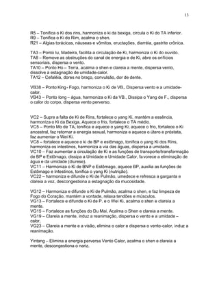 13
R5 – Tonifica o Ki dos rins, harmoniza o ki da bexiga, circula o Ki do TA inferior.
R9 – Tonifica o Ki do Rim, acalma o shen.
R21 – Algias torácicas, náuseas e vômitos, eructações, diarréia, gastrite crônica.
TA3 – Ponto Iu, Madeira, facilita a circulação de Ki, harmoniza o Ki do ouvido.
TA8 – Remove as obstruções do canal de energia e de Ki, abre os orifícios
sensoriais, dispersa o vento.
TA10 – Ponto Ho – Terra, acalma o shen e clareia a mente, dispersa vento,
dissolve a estagnação de umidade-calor.
TA12 – Cefaléia, dores no braço, convulsão, dor de dente.
VB38 – Ponto King- Fogo, harmoniza o Ki de VB., Dispersa vento e a umidade-
calor.
VB43 – Ponto Iong – água, harmoniza o Ki da VB., Dissipa o Yang de F., dispersa
o calor do corpo, dispersa vento perverso.
VC2 – Supre a falta de Ki de Rins, fortalece o yang Ki, mantém a essência,
harmoniza o Ki da Bexiga, Aquece o frio, fortalece o TA médio.
VC5 – Ponto Mo de TA, tonifica e aquece o yang Ki, aquece o frio, fortalece o Ki
ancestral, faz retornar a energia sexual, harmoniza e aquece o útero e próstata,
faz aumentar o Wei Ki.
VC8 – fortalece e aquece o ki de BP e estômago, tonifica o yang Ki dos Rins,
harmoniza os intestinos, harmoniza a via das águas, dispersa a umidade.
VC10 – Faz aumentar a circulação de Ki e as funções de transporte/transformação
de BP e Estômago, dissipa a Umidade e Umidade Calor, favorece a eliminação de
água e da umidade (diurese).
VC11 – Harmoniza o Ki de BNP e Estômago, aquece BP, auxilia as funções de
Estômago e Intestinos, tonifica o yang Ki (nutrição).
VC22 – harmoniza e difunde o Ki de Pulmão, umedece e refresca a garganta e
clareia a voz, descongestiona a estagnação da mucosidade.
VG12 – Harmoniza e difunde o Ki de Pulmão, acalma o shen, e faz limpeza de
Fogo do Coração, mantém a vontade, relaxa tendões e músculos.
VG13 – Fortalece e difunde o Ki de P. e o Wei Ki, acalma o shen e clareia a
mente.
VG15 – Fortalece as funções do Du Mai, Acalma o Shen e clareia a mente.
VG19 – Clareia a mente, induz a reanimação, dispersa o vento e a umidade –
calor,
VG23 – Clareia a mente e a visão, elimina o calor e dispersa o vento-calor, induz a
reanimação.
Yintang – Elimina a energia perversa Vento Calor, acalma o shen e clareia a
mente, descongestiona o nariz.
 