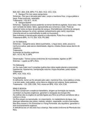 2
B20, B21, B54, E36, BP6, F13, B43, VC2, VC3, VC4.
3. Sangue Frio nos vasos sanguíneos.
Sintomas - Dor que é aliviada pelo calor, corpo e membros frios. Língua pálida e
baça. Pulso profundo, retardado.
Tratamento – P9, B17, 14,43.
4. Sangue Quente
Sintomas - Agitação ansiosa podendo se tornar demência agitada, boca seca, mas
sem vontade de beber, febre, agravamento sos sintomas à noite. Pode-se
observar todos os tipos de perdas de sangue. [Hematêmese (vômitos de sangue),
Hematútia (sangue na urina), epistaxe (sangramento pelo nariz), equimose
(mancha escura ou avermelhada na pele ou mucosas)].
Nas mulheres a menstruação adianta e é abundante. Pulso fino e rápido.
Tratamento BP6, 10, F3, IG4, VC6, P9, B40.
Jin Ye Deficiente
Sintomas – Garganta seca, lábios queimados,. Língua seca, sede, pouca ou
nenhuma saliva, pele seca e desidratada, oligúria, cíbalos (fezes secas dentro do
intestino).
Tratamento
Aumentar os líquidos orgânicos
B21, VC12, R2, 6, BP6
Observação:- Temos outras síndromes de mucosidades, ligadas ao BP.
Edemas – Ligado ao BP e Rins.
Yin Deficiente
Jin Ye mais Calor nos 5 corações (palma das mãos,região plantar e precordial),
hipertermia, hipertermia, transpiração noturna, língua escarlate, pulso rápido.
Tratamento
BP6, VC4, VC6, VC3.
Yang Deficiente
Ki deficiente, temor ao frio aliviado pelo calor, membros frios, boca pálida e úmida,
n ao tem sede, rosto pálido, urina clara ou oligúria com edema, fezes pastosas.
Tratamento – C9, CS9, CS6, TA3, moxa em BP6, VC6, VC4, E36.
RINS E BEXIGA
Os Rins conservam a essência hereditária, dirigem aa formação da medula,
controlam os líquidos orgânicos, garantem a recepção da energia (Ki).
As orelhas são os órgãos do sentido ligado aos Rins os orifícios somáticos são a
uretra e o ânus.
Os Rins atuam na reprodução, no crescimento, no metabolismo da água, nas
doenças referentes aos ossos, medula, cérebro, respiração, ouvido e excreções.
Nos Rins moram o Yin Primordial e o Yang Primordial, seu equilíbrio, garantem o
bom funcionamento orgânico.
A deficiência de um dos dois traz a doença. Não existe síndrome de Plenitude dos
Rins.
 
