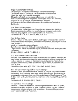 4
BAÇO PÂNCREAS ESTÔMAGO
O Baço dirige o transporte, transformação e o controle do sangue.
O Estômago governa a recepção e a decomposição dos alimentos.
O Baço faz subir, e o Estômago faz descer.
O Baço tem afinidade com a secura, o Estômago com a Umidade.
A associação deles permite a digestão, assimilação, divisão dos alimentos,
produção de Ki e do sangue, criação da energia adquirida.
As Síndromes do Baço e Estômago podem ser divididas em Plenitude e
Deficiência.
Ki de Baço e Estômago Vazio
Perda de apetite, ventre dilatado após as refeições, evacuações diarréicas.
Dispnéia que atrapalha a fala, membros fadigados, emagrecimento, rosto
macilento. Língua pálida com revestimento branco. Pulso lento.
Tratamento – B20, 21, E21, 36, BP6, BP9, VC4, F13.
Yang do Baço Vazio
Sintoma – Pouco apetite, ventre dilatado, estômago e ventre doloridos e aliviam
com pressão e calor, boca pálida, sem sede, membros frios, evacuações líquidas.
Pode também –
Membros e corpo edematosos, oligúria.
Ou mulher com leucorréia fluídas, brancas e abundantes.
Língua pálida e macia, revestimento lingual, branco e deslizante. Pulso profundo.
Tratamento
B20, B21, E36, E41, VC12, F13, BP3, 6, 9.
Ki de Baço desmoronado ou afundado
Vertigens, ofuscações de vista, voz fraca, respiração curta, astenia, transpiração
espontânea, falta de apetite, dilatações abdominais após refeição, ptose gástrica,
vontade repetida de evacuar ou diarréia crônica, prolapso anal. Nas mulheres
prolapso uterino. Língua pálida, revestimento lingual branco. Pulso lento, sem
força ou mole.
Tratamento – VC4, VC6, VC8, VC12, VG20, E21, 36, B20, 23, 43.
Baço Não Governa o Sangue e Não Segura o Sangue
Sangue na urina, hemorragia intestinal, vômitos de sangue, sangue extravasado
(hematoma), fluxo menstrual abundante, hemorragia uterina, e outras perdas de
sangue podem estar associada aos sintomas de Vazio de Ki de Baço ou do Yang
de Baço (sem apetite, diarréia, astenia, respiração curta, língua pálida, pulso fino e
fraco).
Tratamento – B17, B20, BP6, BP10, E36, F1.
Frio e Umidade Invadem o Baço
Sintomas – Dilatações abdominais com sensação de opressão, falta de apetite,
náuseas, boca pálida, ausência de sede. Dores abdominais, diarréia, cefaléias,
corpo pesado, edemas, oligúria, rosto amarelado e descorado.Língua grossa e
com revestimento branco, Pulso mole.
 