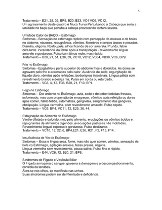 5
Tratamento – E21, 25, 36, BP9, B20, B23, VC4 VC6, VC12.
Um agravamento deste quadro é Muco Turvo Perturbando a Cabeça que seria a
umidade no baço que pertuba a cabeça provocando tontura severa.
Umidade Calor de BAÇO – Estômago
Sintomas - Sensação de estômago repleto com percepção de massas e de bolas
no abdome, náuseas, repugnância, vômitos. Membros e corpos lassos e pesados.
Diarréia, oligúria. Rosto, pele, olhos ficando de cor amarela. Prurido, febre
ondulante. Persistência da febre após a transpiração. Revestimento lingual
amarelo e gorduroso. Pulso com tônus mole, mas rápido.
Tratamento – B20, 21, 51, E36, 39, VC10, VC12, VB34, VB38, VC6, BP9.
Frio no Estômago
Sintomas - Epigástrio e parte superior do abdome frios e doloridos. As dores se
agravam pelo frio e acalmadas pelo calor. Ausência de sede, regurgitação de
líquido claro, vômitos após refeições, borborignos intestinais. Língua pálida com
revestimento branco e deslizante. Pulso em corda ou retardado.
Tratamento – VC6, 4, 12, E36, B20, 21, F13, BP4.
Fogo no Estômago
Sintomas – Dor ardente no Estômago, azia, sede e de beber bebidas frescas,
esfomeado, mas com propensão de emagrecer, vômitos após refeição ou dores
após comer, hálito fétido, estomatites, gengivites, sangramento das gengivas,
obstipação. Língua vermelha, com revestimento amarelo. Pulso rápido.
Tratamento – VC6, BP4, VC11, 12, E25, 36, 44.
Estagnação de Alimento no Estômago
Ventre dilatado e dolorido, nojo pelo alimento, eructações ou vômitos ácidos e
repugnantes de alimentos digeridos, evacuações pastosas não moldadas.
Revestimento lingual espesso e gorduroso. Pulso deslizante.
Tratamento – VC10, 12, 22, 6, BP4,E21, E36, R21, F2, F13, F14.
Insuficiência de Yin de Estômago
Sintomas – Boca e língua seca, fome, mas não quer comer, vômitos, sensação de
bola co Estômago, agitação ansiosa, fezes presas, oligúria.
Língua vermelha sem revestimento, pouca saliva. Pulso fino e rápido.
Tratamento – E44, VC6, 12, B20, 21, BP6.
Síndromes de Fígado e Vesícula Biliar
O Fígado armazena o sangue, governa a drenagem e o descongestionamento,
controla os tendões.
Abre-se nos olhos, se manifesta nas unhas.
Suas síndromes podem ser de Plenitude e deficiência.
 