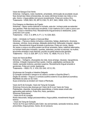 7
Vazio de Sangue Cria Vento
Sintomas -Vertigens, rosto macilento, amarelado, diminuição da acuidade visual,
face dorsal das mãos entorpecidas, ás vezes câimbras brutais nas mãos e nos
pés, trismo. Língua pálida com pouco revestimento. Pulso em corda e fino.
Tratamento - VG26, B23, R3, BP10, E36, F3, B17, B43, VB38, VC6, Yin Tang.
Frio Estagna no Meridiano do Fígado
Sintomas – Baixo ventre dolorido e inchado, esta dor inchaço pode se estender
aos genitais. Pele dos testículos encolhida. A dor melhora com o calor e piora com
o frio. Corpo e membros frios. Revestimento lingual branco e deslizante, pulso
profundo e em corda.
Tratamento – VC2, 4, 6, BP6, 9, F1, 3, 14, E29, B23.
Calor – Umidade no Fígado e Vesícula Biliar
Sintomas – Flancos e lados inchados e doloridos, fadiga, abatimento. Anorexia,
náuseas, vômitos, boca amarga, dilatação abdominal, defecação irregular, oligúria
escura. Revestimento lingual amarelo e gorduroso. Pulso em corda, rápido.
Às vezes o corpo e os olhos podem se tornar amarelos, febre, calafrios alternados,
no homem testículos inchados, quentes, doloridos, prurido no escroto; na mulher,
leucorréia amarela e mal cheirosa, prurido na parte externa dos genitais.
Tratamento – VC3, 6, E29, BP1, 6, 9, TA10, 12, VB26, F5, 8, 9, 10,13.
Vazio de Vesícula Biliar
Sintomas – Vertigens, ofuscações da vista, boca amarga, náuseas, repugnância,
vômitos. Irritação impossível ficar quieto, insônia, palpitações cardíacas (de
medo), opressão torácica, grandes suspiros. Revestimento lingual amarelo e
gorduroso. Pulso em corda, deslizante.
Tratamento – VB20, F2, 3, VC6, E8, E40, VC12, R3.
Síndromes de Coração e Intestino Delgado
O Coração comanda o sangue e os vasos e contém o Espírito(Shen*).
Órgão do sentido – língua e o conduto auditivo externo é sua abertura somática.
Manifesta-se pela cor do rosto.
Suas síndromes se dividem em Vazio e Plenitude.
Vazio de Ki de Coração, Vazio de Yang de Coração
Sintomas Comuns das doenças por Vazio de Ki e por Vazio de Yang:
Palpitações, dispnéia, transpiração espontânea, e todos esses sinais são
agravados pelo esforço. Pulso fino, fraco, periódico.
Sintomas Particulares
- Vazio do Ki do coração
Rosto descorado, fadiga psicossomática, língua pálida, revestimento lingual
branco.
- Vazio de Yang de Coração
Temor do Frio que melhora pelo Calor, tez acinzentada, opressão torácica, dores
precordiais, língua grossa, macia, de cor púrpura.
 