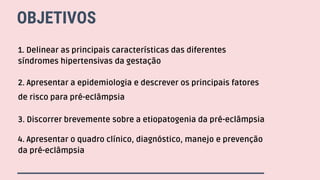 OBJETIVOS
1. Delinear as principais características das diferentes
síndromes hipertensivas da gestação
2. Apresentar a epidemiologia e descrever os principais fatores
de risco para pré-eclâmpsia
3. Discorrer brevemente sobre a etiopatogenia da pré-eclâmpsia
4. Apresentar o quadro clínico, diagnóstico, manejo e prevenção
da pré-eclâmpsia
 