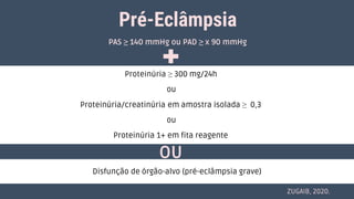 Pré-Eclâmpsia
Proteinúria ≥ 300 mg/24h
ou
Proteinúria/creatinúria em amostra isolada ≥ 0,3
ou
Proteinúria 1+ em fita reagente
OU
PAS ≥ 140 mmHg ou PAD ≥ x 90 mmHg
ZUGAIB, 2020.
Disfunção de órgão-alvo (pré-eclâmpsia grave)
 