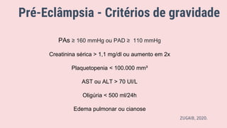 Pré-Eclâmpsia - Critérios de gravidade
PAs ≥ 160 mmHg ou PAD ≥ 110 mmHg
Creatinina sérica > 1,1 mg/dl ou aumento em 2x
Plaquetopenia < 100.000 mm³
AST ou ALT > 70 UI/L
Oligúria < 500 ml/24h
Edema pulmonar ou cianose
ZUGAIB, 2020.
 