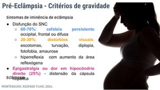 Pré-Eclâmpsia - Critérios de gravidade
● Disfunção do SNC
○ 60-70%: cefaleia persistente
occipital, frontal ou difusa
○ 20-30%: distúrbios visuais:
escotomas, turvação, diplopia,
fotofobia, amaurose
○ hiperreflexia com aumento da área
reflexógena
● Epigastralgia ou dor em hipocôndrio
direito (25%) - distensão da cápsula
hepática
Eclâmpsia
MONTENEGRO; REZENDE FILHO, 2014.
Sintomas de iminência de eclâmpsia
 