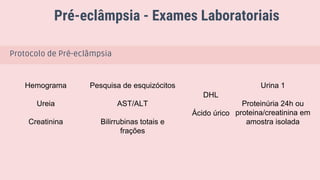 Pré-eclâmpsia - Exames Laboratoriais
Anti-hipertensivos meta: PAS 110 - 140 mmHg e PAD 80-85 mmHg
Protocolo de Pré-eclâmpsia
Hemograma
Ureia
Creatinina
Pesquisa de esquizócitos
AST/ALT
Bilirrubinas totais e
frações
DHL
Ácido úrico
Urina 1
Proteinúria 24h ou
proteina/creatinina em
amostra isolada
 