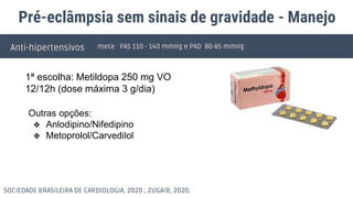 Pré-eclâmpsia sem sinais de gravidade - Manejo
Anti-hipertensivos meta: PAS 110 - 140 mmHg e PAD 80-85 mmHg
Outras opções:
❖ Anlodipino/Nifedipino
❖ Metoprolol/Carvedilol
SOCIEDADE BRASILEIRA DE CARDIOLOGIA, 2020 ; ZUGAIB, 2020.
1ª escolha: Metildopa 250 mg VO
12/12h (dose máxima 3 g/dia)
 