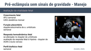 Avaliação da vitalidade fetal
Crescimento fetal
AFU semanal
USG obstétrica mensal
Função placentária
dopplervelocimetria de a. umbilicais
semanal
Resposta hemodinâmica fetal
se alteração no doppler de umbilicais
avaliação da resposta fetal à hipóxia - doppler de
ACM e ducto venoso
Perfil biofísico fetal
semanal
Pré-eclâmpsia sem sinais de gravidade - Manejo
ZUGAIB, 2020.
 