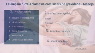 Eclâmpsia / Pré-Eclâmpsia com sinais de gravidade - Manejo
1. Medidas gerais
❖ Decúbito lateral esquerdo
❖ O2 sob máscara
❖ Acesso venoso
❖ Coleta de exames
❖ Monitorização
❖ Sonda vesical de demora
2. Sulfato de magnésio
Zuspan
Pritchard
3.Anti-hipertensivos
4.Vitalidade fetal
ZUGAIB, 2020.
 