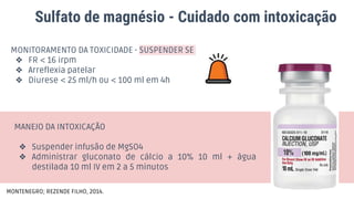 Sulfato de magnésio - Cuidado com intoxicação
MONITORAMENTO DA TOXICIDADE - SUSPENDER SE
❖ FR < 16 irpm
❖ Arreflexia patelar
❖ Diurese < 25 ml/h ou < 100 ml em 4h
MANEJO DA INTOXICAÇÃO
❖ Suspender infusão de MgSO4
❖ Administrar gluconato de cálcio a 10% 10 ml + água
destilada 10 ml IV em 2 a 5 minutos
MONTENEGRO; REZENDE FILHO, 2014.
 