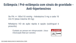Eclâmpsia / Pré-eclâmpsia com sinais de gravidade -
Anti-hipertensivos
Se PA >= 160x110 mmHg - hidralazina 5 mg a cada 15
min IV (dose máxima 30 mg)
Nifedipino VO de ação rápida é opção (sublingual é
proscrito)
SOCIEDADE BRASILEIRA DE CARDIOLOGIA, 2020.
Cuidado ao pensar em nitroprussiato (risco
intoxicação fetal por cianeto)
 
