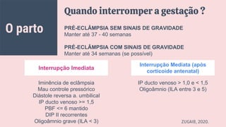 O parto
Quando interromper a gestação ?
PRÉ-ECLÂMPSIA SEM SINAIS DE GRAVIDADE
Manter até 37 - 40 semanas
PRÉ-ECLÂMPSIA COM SINAIS DE GRAVIDADE
Manter até 34 semanas (se possível)
IP ducto venoso > 1,0 e < 1,5
Oligoâmnio (ILA entre 3 e 5)
Iminência de eclâmpsia
Mau controle pressórico
Diástole reversa a. umbilical
IP ducto venoso >= 1,5
PBF <= 6 mantido
DIP II recorrentes
Oligoâmnio grave (ILA < 3) ZUGAIB, 2020.
Interrupção Imediata
Interrupção Mediata (após
corticoide antenatal)
 