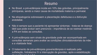 Resumo
❖ No Brasil, a pré-eclâmpsia incide em 10% das grávidas, principalmente
primíparas, sendo a maior causa de mortalidade materna e perinatal.
❖ Na etiopatogenia sobressaem a placentação defeituosa e a disfunção
endotelial.
❖ Não é sempre que a paciente irá apresentar sintomas - trata-se de doença
lábil que pode evoluir sem prenúncio - importância de se rastrear medindo
a PA em todas as consultas.
❖ A pré-eclâmpsia sem sinais de gravidade pode ser acompanhada em
consultas semanais para avaliar as condições clinicolaboratoriais da mãe
e a vitalidade fetal.
❖ O tratamento de pré-eclâmpsia grave/eclâmpsia é realizado pela
sulfatação, hidralazina IV e interrupção da gravidez, após a estabilização
 