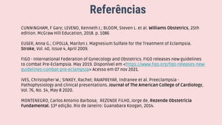 Referências
CUNNINGHAM, F Gary; LEVENO, Kenneth J.; BLOOM, Steven L. et al. Williams Obstetrics, 25th
edition. McGraw Hill Education, 2018. p. 1086
EUSER, Anna G.; CIPOLLA, Marilyn J. Magnesium Sulfate for the Treatment of Eclampsia.
Stroke, Vol. 40, Issue 4, April 2009.
FIGO - International Federation of Gynecology and Obstetrics. FIGO releases new guidelines
to combat Pre-Eclampsia. May 2019. Disponível em <https://www.figo.org/figo-releases-new-
guidelines-combat-pre-eclampsia> Acesso em 07 nov 2021.
IVES, Christopher W.; SINKEY, Rachel; RAJAPREYAR, Indranee et al. Preeclampsia -
Pathophysiology and clinical presentations. Journal of The American College of Cardiology,
Vol. 76, No. 14, May 8 2020.
MONTENEGRO, Carlos Antonio Barbosa; REZENDE FILHO, Jorge de. Rezende Obstetrícia
Fundamental. 13ª edição. Rio de Janeiro: Guanabara Koogan, 2014.
 