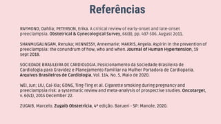 Referências
RAYMOND, Dahlia; PETERSON, Erika. A critical review of early-onset and late-onset
preeclampsia. Obstetrical & Gynecological Survey, 66(8), pp. 497-506. August 2o11.
SHANMUGALINGAM, Renuka; HENNESSY, Annemarie; MAKRIS, Angela. Aspirin in the prevention of
preeclampsia: the conundrum of how, who and when. Journal of Human Hypertension, 19
sept 2018.
SOCIEDADE BRASILEIRA DE CARDIOLOGIA. Posicionamento da Sociedade Brasileira de
Cardiologia para Gravidez e Planejamento Familiar na Mulher Portadora de Cardiopatia.
Arquivos Brasileiros de Cardiologia, Vol. 114, No. 5, Maio de 2020.
WEI, Jun; LIU, Cai-Xia; GONG, Ting-Ting et al. Cigarette smoking during pregnancy and
preeclampsia risk: a systematic review and meta-analysis of prospective studies. Oncotarget,
v. 6(41), 2015 December 22.
ZUGAIB, Marcelo. Zugaib Obstetrícia, 4ª edição. Barueri - SP: Manole, 2020.
 