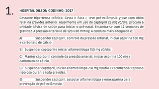 HOSPITAL DILSON GODINHO, 2017
Gestante hipertensa crônica. Gesta II Para I, teve pré-eclâmpsia grave com óbito
fetal na gravidez anterior. Atualmente em uso de captopril 25 mg VO/dia, procura a
unidade básica de saúde para iniciar o pré-natal. Encontra-se com 12 semanas de
gravidez. A pressão arterial é de 120 x 80 mmHg. A conduta mais adequada é:
A) Suspender captopril, controle da pressão arterial, iniciar aspirina 100 mg
e carbonato de cálcio.
B) Suspender captopril e iniciar alfametildopa 750 mg VO/dia.
C) Manter captopril, controle da pressão arterial, iniciar aspirina 100 mg e
carbonato de cálcio.
D) Suspender captopril, iniciar alfametildopa 750 mg VO/dia e recomendar repouso
rigoroso durante toda gravidez.
E) Suspender captopril, associar alfametildopa e enoxaparina para
prevenção de pré-eclâmpsia.
1.
 