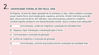 UNIVERSIDADE FEDERAL DE SÃO PAULO, 2018
Primigesta, 35 anos de idade, gestação de 33 semanas e 2 dias, refere cefaleia e turvação
visual. Exame físico: bom estado geral, eupneica, anictéria, PA 160 X 110 mmg, pulso 80
bpm, altura uterina 28 cm, BCF 160 bpm, colo uterino grosso, posterior e impérvio.
Cardiotocografia anteparto com desacelerações tardias. Qual a conduta mais adequada?
A) Corticoterapia, sulfato de magnésio e avaliação da vitalidade fetal
B) Repouso, hiper-hidratação e reavaliação após 2 horas
C) Corticoterapia e resolução da gestação
D) Sulfato de magnésio e resolução da gestação
E) Corticoterapia, controle da pressão arterial e avaliação da vitalidade fetal
2.
 