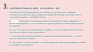 SECRETARIA ESTADUAL DE SAÚDE - RIO DE JANEIRO - 2021
O conhecimento da fisiopatologia da pré-eclâmpsia é importante para o adequado
entendimento da doença e para a proposta de medidas de predição e prevenção. Sobre os
mecanismos propostos, é INCORRETO afirmar:
A) é observado um importante aumento da relação entre fatores angiogênicos e
fatores antiangiogênicos, com crescimento da ação dos primeiros e diminuição da produção
dos segundos
B) ocorre um processo de desregulação imunológica, com diminuição da tolerância imune
materna aos antígenos fetais e placentários
C) há aumento da ativação endotelial em resposta às alterações placentárias, com maior
resposta inflamatória sistêmica
D) não ocorrem, no leito placentário, as transformações das artérias espiraladas que mantêm
sua camada musculoelástica
3.
 
