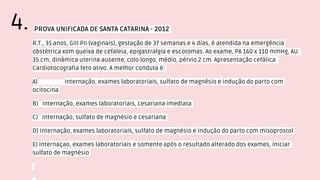 PROVA UNIFICADA DE SANTA CATARINA - 2012
R.T., 35 anos, GIII PII (vaginais), gestação de 37 semanas e 4 dias, é atendida na emergência
obstétrica xom queixa de cefaleia, epigastralgia e escotomas. Ao exame, PA 160 x 110 mmHg, AU:
35 cm, dinâmica uterina ausente, colo longo, médio, pérvio 2 cm. Apresentação cefálica.
Cardiotocografia feto ativo. A melhor conduta é:
A) Internação, exames laboratoriais, sulfato de magnésio e indução do parto com
ocitocina
B) Internação, exames laboratoriais, cesariana imediata
C) Internação, sulfato de magnésio e cesariana
D) Internação, exames laboratoriais, sulfato de magnésio e indução do parto com misoprostol
E) Internaçao, exames laboratoriais e somente após o resultado alterado dos exames, iniciar
sulfato de magnésio
4.
 