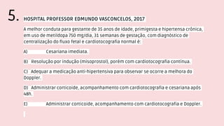 HOSPITAL PROFESSOR EDMUNDO VASCONCELOS, 2017
A melhor conduta para gestante de 35 anos de idade, primigesta e hipertensa crônica,
em uso de metildopa 750 mg/dia, 31 semanas de gestação, com diagnóstico de
centralização do fluxo fetal e cardiotocografia normal é:
A) Cesariana imediata.
B) Resolução por indução (misoprostol), porém com cardiotocografia contínua.
C) Adequar a medicação anti-hipertensiva para observar se ocorre a melhora do
Doppler.
D) Administrar corticoide, acompanhamento com cardiotocografia e cesariana após
48h.
E) Administrar corticoide, acompanhamento com cardiotocografia e Doppler.
5.
 