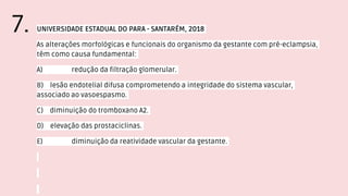 UNIVERSIDADE ESTADUAL DO PARA - SANTARÉM, 2018
As alterações morfológicas e funcionais do organismo da gestante com pré-eclampsia,
têm como causa fundamental:
A) redução da filtração glomerular.
B) lesão endotelial difusa comprometendo a integridade do sistema vascular,
associado ao vasoespasmo.
C) diminuição do tromboxano A2.
D) elevação das prostaciclinas.
E) diminuição da reatividade vascular da gestante.
7.
 