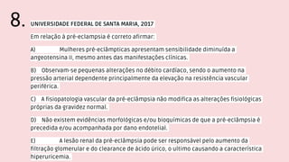 UNIVERSIDADE FEDERAL DE SANTA MARIA, 2017
Em relação à pré-eclampsia é correto afirmar:
A) Mulheres pré-eclâmpticas apresentam sensibilidade diminuída a
angeotensina II, mesmo antes das manifestações clínicas.
B) Observam-se pequenas alterações no débito cardíaco, sendo o aumento na
pressão arterial dependente principalmente da elevação na resistência vascular
periférica.
C) A fisiopatologia vascular da pré-eclâmpsia não modifica as alterações fisiológicas
próprias da gravidez normal.
D) Não existem evidências morfológicas e/ou bioquímicas de que a pré-eclâmpsia é
precedida e/ou acompanhada por dano endotelial.
E) A lesão renal da pré-eclâmpsia pode ser responsável pelo aumento da
filtração glomerular e do clearance de ácido úrico, o ultimo causando a característica
hiperuricemia.
8.
 