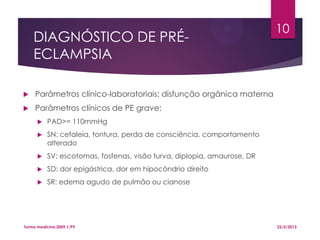 DIAGNÓSTICO DE PRÉ-
ECLAMPSIA
 Parâmetros clínico-laboratoriais: disfunção orgânica materna
 Parâmetros clínicos de PE grave:
 PAD>= 110mmHg
 SN: cefaleia, tontura, perda de consciência, comportamento
alterado
 SV: escotomas, fosfenas, visão turva, diplopia, amaurose, DR
 SD: dor epigástrica, dor em hipocôndrio direito
 SR: edema agudo de pulmão ou cianose
22/5/2013Turma medicina 2009.1/P9
10
 