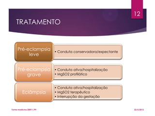 TRATAMENTO
• Conduta conservadora/expectante
Pré-eclampsia
leve
• Conduta ativa/hospitalização
• MgSO2 profilático
Pré-eclampsia
grave
• Conduta ativa/hospitalização
• MgSO2 terapêutico
• Interrupção da gestação
Eclâmpsia
22/5/2013Turma medicina 2009.1/P9
12
 
