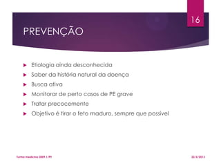 PREVENÇÃO
 Etiologia ainda desconhecida
 Saber da história natural da doença
 Busca ativa
 Monitorar de perto casos de PE grave
 Tratar precocemente
 Objetivo é tirar o feto maduro, sempre que possível
22/5/2013Turma medicina 2009.1/P9
16
 