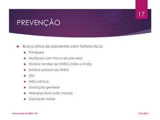 PREVENÇÃO
 Busca ativa de pacientes com fatores risco:
 Primípara
 Multípara com troca de parceiro
 História familiar de DHEG (mãe e irmãs)
 História pessoal de DHEG
 DM
 HAS crônica
 Gestação gemelar
 Hidropsia fetal (não imune)
 Gestação molar
22/5/2013Turma medicina 2009.1/P9
17
 