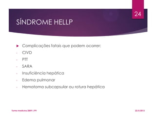 SÍNDROME HELLP
 Complicações fatais que podem ocorrer:
- CIVD
- PTT
- SARA
- Insuficiência hepática
- Edema pulmonar
- Hematoma subcapsular ou rotura hepática
22/5/2013Turma medicina 2009.1/P9
24
 