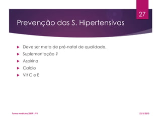 Prevenção das S. Hipertensivas
 Deve ser meta de pré-natal de qualidade.
 Suplementação ?
 Aspirina
 Calcio
 Vit C e E
22/5/2013Turma medicina 2009.1/P9
27
 