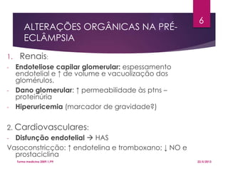 ALTERAÇÕES ORGÂNICAS NA PRÉ-
ECLÂMPSIA
1. Renais:
- Endoteliose capilar glomerular: espessamento
endotelial e ↑ de volume e vacuolização dos
glomérulos.
- Dano glomerular: ↑ permeabilidade às ptns –
proteinúria
- Hiperuricemia (marcador de gravidade?)
2. Cardiovasculares:
- Disfunção endotelial  HAS
Vasoconstricção: ↑ endotelina e tromboxano; ↓ NO e
prostaciclina
22/5/2013Turma medicina 2009.1/P9
6
 