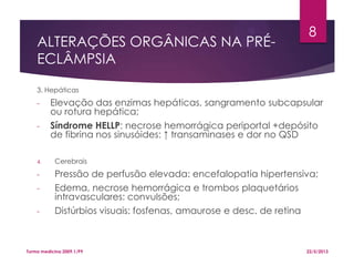 ALTERAÇÕES ORGÂNICAS NA PRÉ-
ECLÂMPSIA
3. Hepáticas
- Elevação das enzimas hepáticas, sangramento subcapsular
ou rotura hepática;
- Síndrome HELLP: necrose hemorrágica periportal +depósito
de fibrina nos sinusóides: ↑ transaminases e dor no QSD
4. Cerebrais
- Pressão de perfusão elevada: encefalopatia hipertensiva;
- Edema, necrose hemorrágica e trombos plaquetários
intravasculares: convulsões;
- Distúrbios visuais: fosfenas, amaurose e desc. de retina
22/5/2013Turma medicina 2009.1/P9
8
 